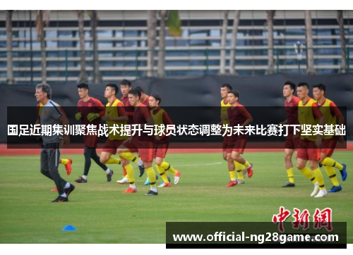 国足近期集训聚焦战术提升与球员状态调整为未来比赛打下坚实基础