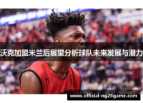 沃克加盟米兰后展望分析球队未来发展与潜力