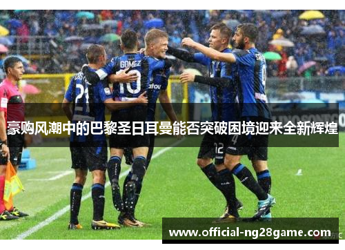 豪购风潮中的巴黎圣日耳曼能否突破困境迎来全新辉煌