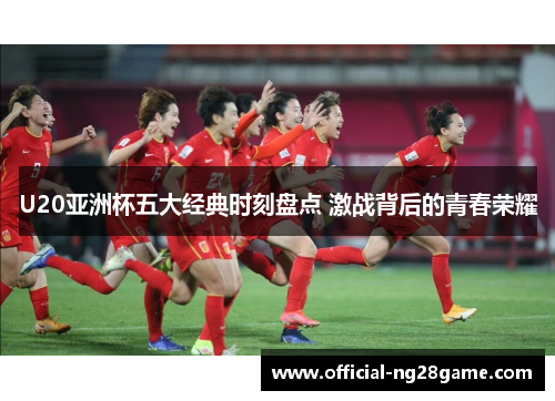 U20亚洲杯五大经典时刻盘点 激战背后的青春荣耀