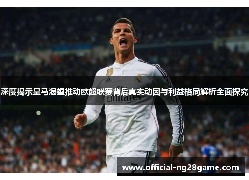 深度揭示皇马渴望推动欧超联赛背后真实动因与利益格局解析全面探究