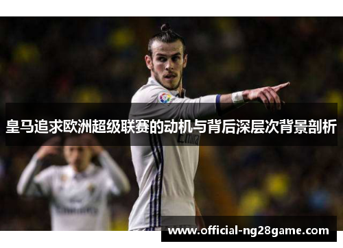 皇马追求欧洲超级联赛的动机与背后深层次背景剖析